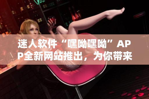 迷人軟件“嘿呦嘿呦”APP全新網(wǎng)站推出，為你帶來年輕活力！