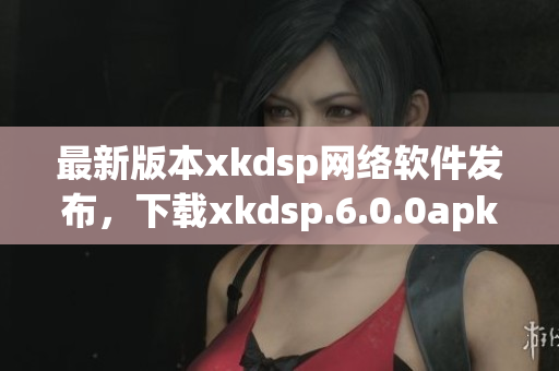 最新版本xkdsp網(wǎng)絡(luò)軟件發(fā)布，下載xkdsp.6.0.0apk體驗全新功能