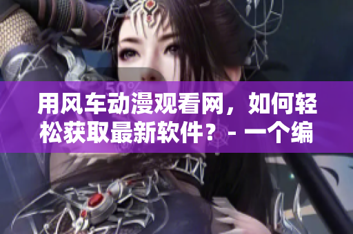 用風(fēng)車動漫觀看網(wǎng)，如何輕松獲取最新軟件？- 一個編輯的分享