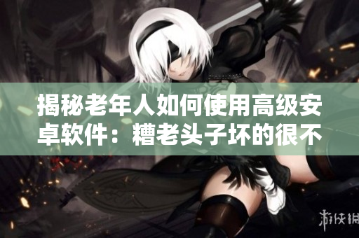 揭秘老年人如何使用高級(jí)安卓軟件：糟老頭子壞的很不簡(jiǎn)單！