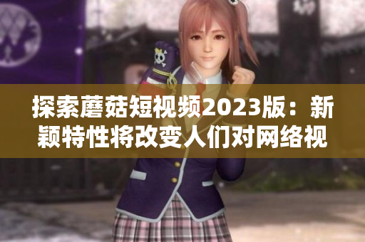 探索蘑菇短視頻2023版：新穎特性將改變?nèi)藗儗W(wǎng)絡(luò)視頻軟件的使用方式！