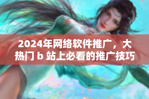 2024年網(wǎng)絡(luò)軟件推廣，大熱門 b 站上必看的推廣技巧