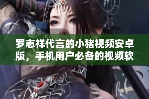 羅志祥代言的小豬視頻安卓版，手機(jī)用戶必備的視頻軟件