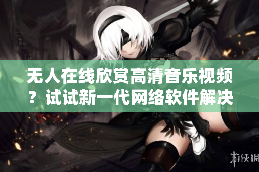 無人在線欣賞高清音樂視頻？試試新一代網絡軟件解決方案