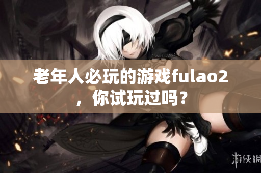 老年人必玩的游戲fulao2，你試玩過嗎？
