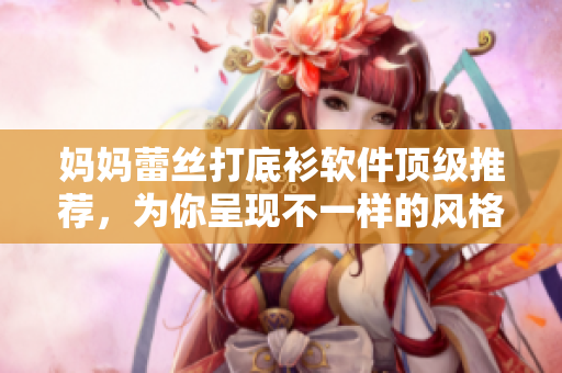 媽媽蕾絲打底衫軟件頂級(jí)推薦，為你呈現(xiàn)不一樣的風(fēng)格