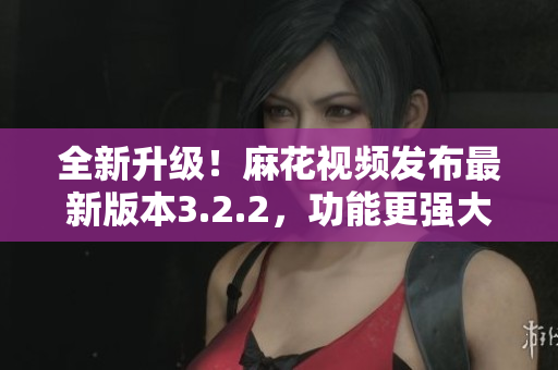 全新升級(jí)！麻花視頻發(fā)布最新版本3.2.2，功能更強(qiáng)大