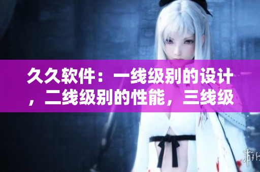 久久軟件：一線級(jí)別的設(shè)計(jì)，二線級(jí)別的性能，三線級(jí)別的用戶體驗(yàn)