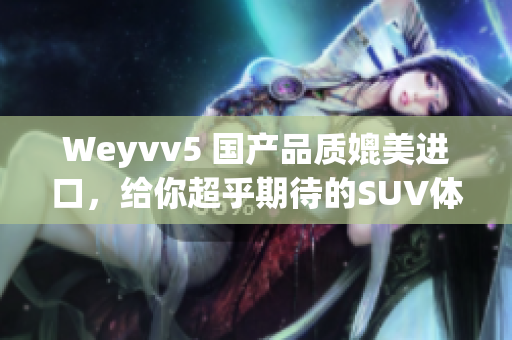 Weyvv5 國產(chǎn)品質(zhì)媲美進(jìn)口，給你超乎期待的SUV體驗(yàn)