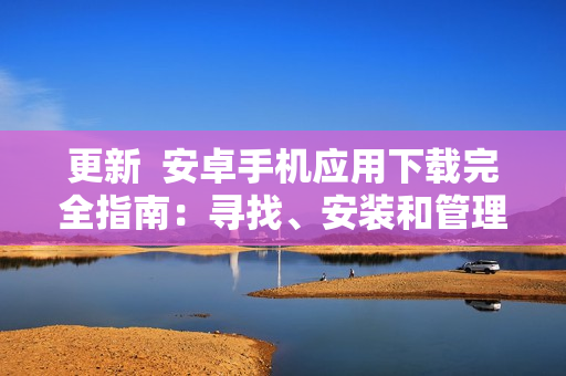 更新  安卓手機(jī)應(yīng)用下載完全指南：尋找、安裝和管理應(yīng)用