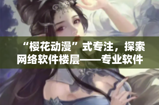 “櫻花動(dòng)漫”式專注，探索網(wǎng)絡(luò)軟件樓層——專業(yè)軟件門戶網(wǎng)站