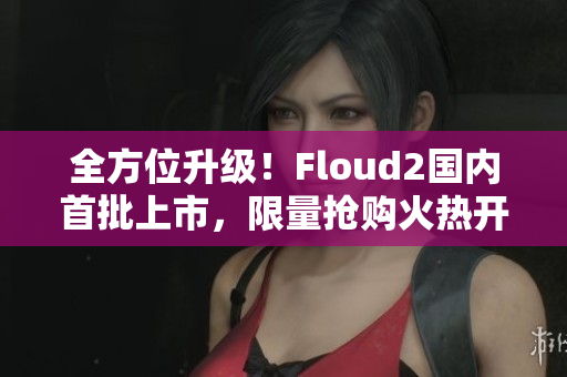 全方位升級！Floud2國內(nèi)首批上市，限量搶購火熱開啟！