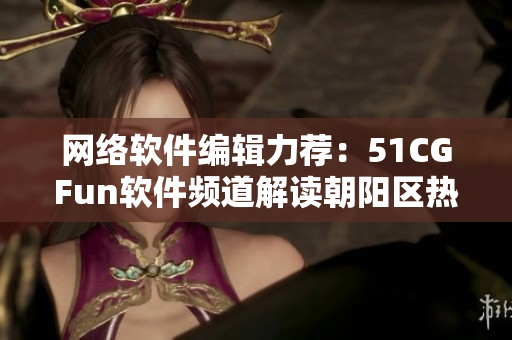 網(wǎng)絡(luò)軟件編輯力薦：51CGFun軟件頻道解讀朝陽區(qū)熱門話題