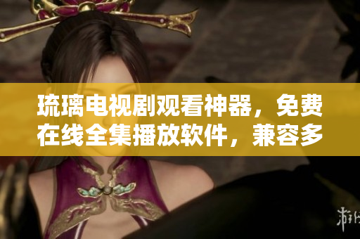 琉璃電視劇觀看神器，免費(fèi)在線全集播放軟件，兼容多平臺