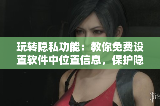 玩轉(zhuǎn)隱私功能：教你免費設(shè)置軟件中位置信息，保護隱私不被窺探！