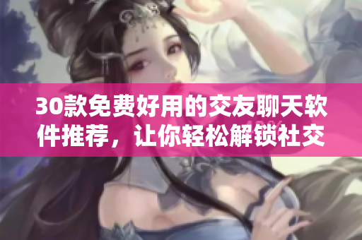 30款免費(fèi)好用的交友聊天軟件推薦，讓你輕松解鎖社交新玩法