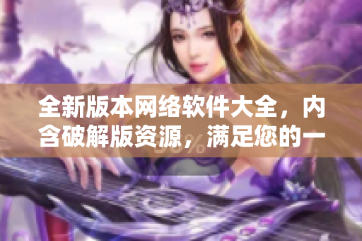 全新版本網(wǎng)絡(luò)軟件大全，內(nèi)含破解版資源，滿足您的一切需求