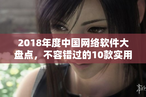 2018年度中國網(wǎng)絡(luò)軟件大盤點，不容錯過的10款實用工具詳解