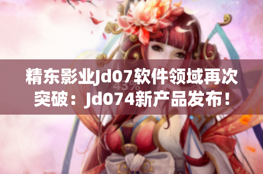 精東影業(yè)Jd07軟件領(lǐng)域再次突破：Jd074新產(chǎn)品發(fā)布！