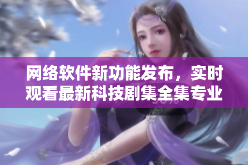 網(wǎng)絡(luò)軟件新功能發(fā)布，實(shí)時(shí)觀看最新科技劇集全集專業(yè)解說(shuō)