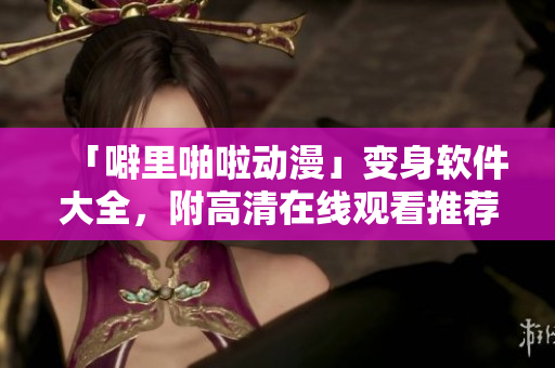「噼里啪啦動漫」變身軟件大全，附高清在線觀看推薦！