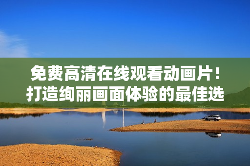 免費高清在線觀看動畫片！打造絢麗畫面體驗的最佳選擇！