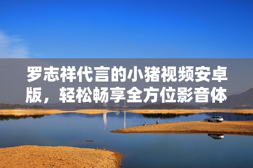 羅志祥代言的小豬視頻安卓版，輕松暢享全方位影音體驗(yàn)