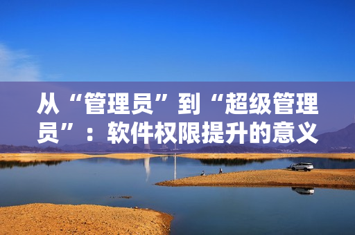 從“管理員”到“超級(jí)管理員”：軟件權(quán)限提升的意義與應(yīng)用