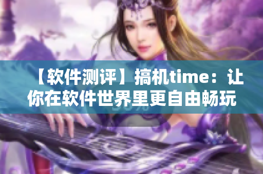 【軟件測(cè)評(píng)】搞機(jī)time：讓你在軟件世界里更自由暢玩的工具