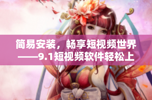 簡易安裝，暢享短視頻世界——9.1短視頻軟件輕松上手指南