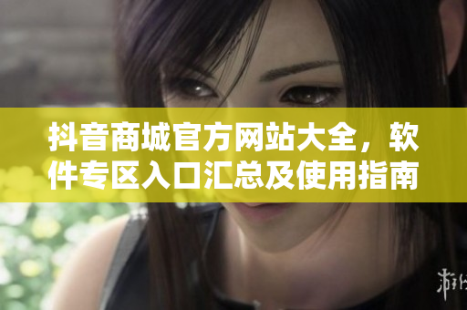 抖音商城官方網(wǎng)站大全，軟件專區(qū)入口匯總及使用指南