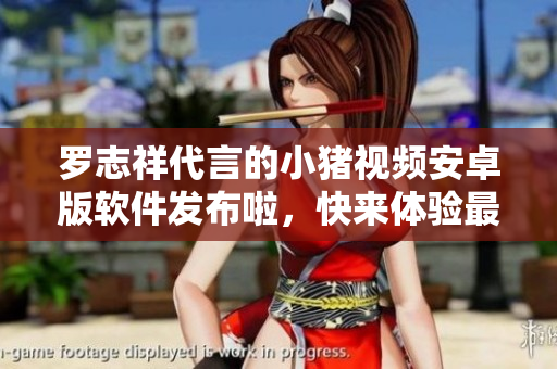 羅志祥代言的小豬視頻安卓版軟件發(fā)布啦，快來體驗(yàn)最新版本！