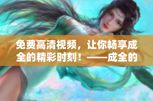 免費(fèi)高清視頻，讓你暢享成全的精彩時刻！——成全的視頻免費(fèi)觀看