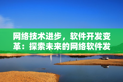 網(wǎng)絡(luò)技術(shù)進步，軟件開發(fā)變革：探索未來的網(wǎng)絡(luò)軟件發(fā)展趨勢