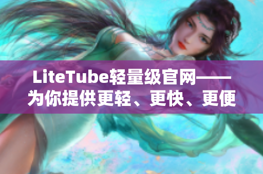 LiteTube輕量級官網(wǎng)——為你提供更輕、更快、更便捷的視頻享受