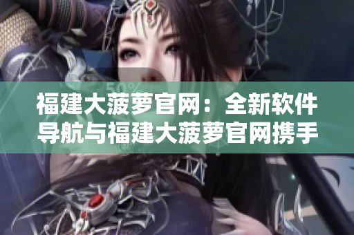 福建大菠蘿官網(wǎng)：全新軟件導航與福建大菠蘿官網(wǎng)攜手共建！