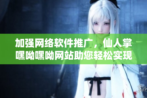 加強網絡軟件推廣，仙人掌嘿呦嘿呦網站助您輕松實現軟件營銷目標
