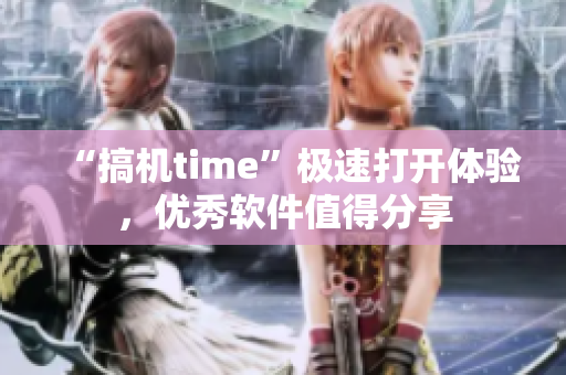 “搞機(jī)time”極速打開(kāi)體驗(yàn)，優(yōu)秀軟件值得分享