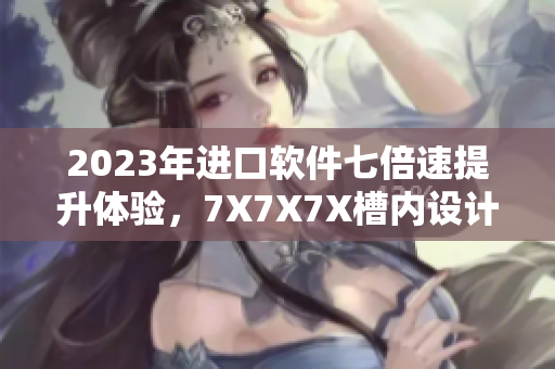 2023年進(jìn)口軟件七倍速提升體驗(yàn)，7X7X7X槽內(nèi)設(shè)計(jì)讓您暢享最流暢操作