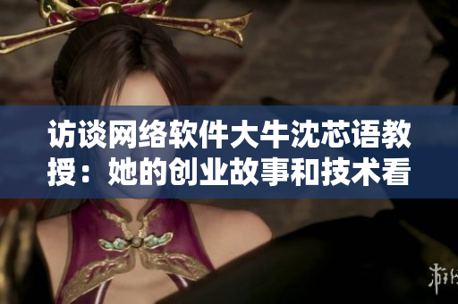 訪談網(wǎng)絡(luò)軟件大牛沈芯語教授：她的創(chuàng)業(yè)故事和技術(shù)看法