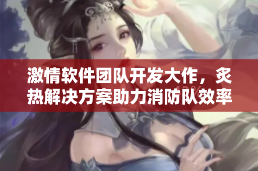 激情軟件團(tuán)隊(duì)開發(fā)大作，炙熱解決方案助力消防隊(duì)效率