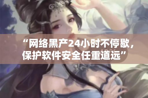 “網(wǎng)絡(luò)黑產(chǎn)24小時(shí)不停歇，保護(hù)軟件安全任重道遠(yuǎn)”