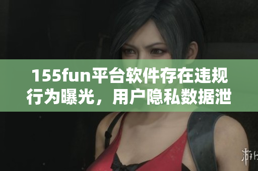 155fun平臺(tái)軟件存在違規(guī)行為曝光，用戶隱私數(shù)據(jù)泄露引擔(dān)憂