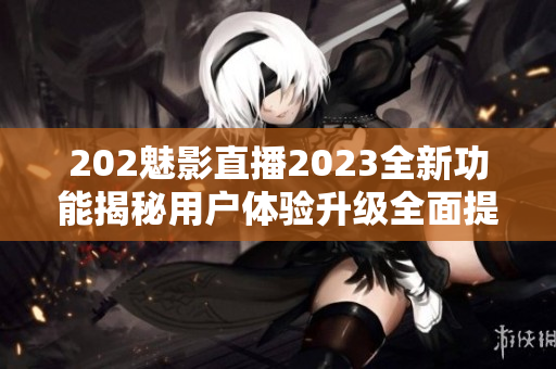 202魅影直播2023全新功能揭秘用戶體驗升級全面提升