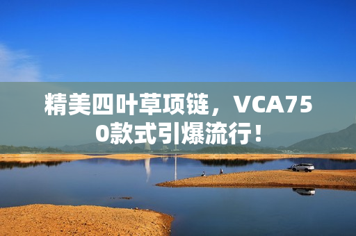 精美四葉草項(xiàng)鏈，VCA750款式引爆流行！