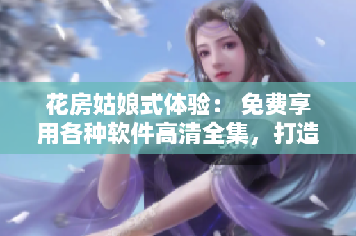 花房姑娘式體驗： 免費享用各種軟件高清全集，打造完美工作場景！