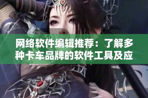 網(wǎng)絡(luò)軟件編輯推薦：了解多種卡車品牌的軟件工具及應(yīng)用，快速提高物流效率