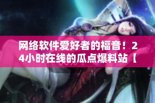 網(wǎng)絡(luò)軟件愛(ài)好者的福音！24小時(shí)在線的瓜點(diǎn)爆料站【瓜點(diǎn)軟件】