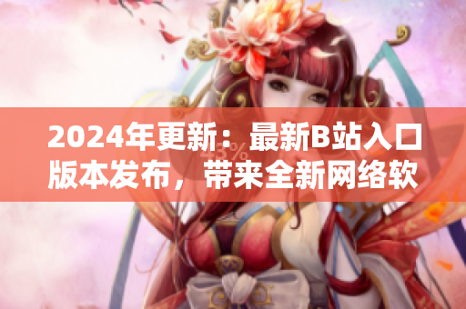 2024年更新：最新B站入口版本發(fā)布，帶來全新網(wǎng)絡(luò)軟件體驗(yàn)