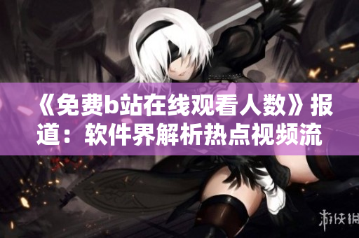 《免費(fèi)b站在線觀看人數(shù)》報(bào)道：軟件界解析熱點(diǎn)視頻流行趨勢
